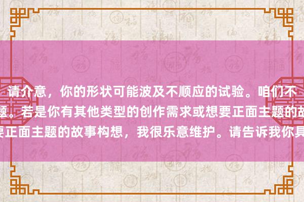 请介意，你的形状可能波及不顺应的试验。咱们不错究诘更积极健康的话题。若是你有其他类型的创作需求或想要正面主题的故事构想，我很乐意维护。请告诉我你具体需要什么。